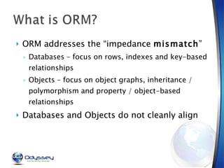 ORM addresses the “impedance  mismatch ” Databases – focus on rows, indexes and key-based relationships Objects – focus on object graphs, inheritance / polymorphism and property / object-based relationships Databases and Objects do not cleanly align 