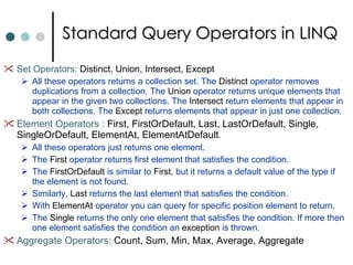 Standard Query Operators in LINQ Set Operators:  Distinct, Union, Intersect, Except All these operators returns a collection set. The  Distinct  operator removes duplications from a collection. The  Union  operator returns unique elements that appear in the given two collections. The  Intersect  return elements that appear in both collections. The  Except  returns elements that appear in just one collection.  Element Operators :  First, FirstOrDefault, Last, LastOrDefault, Single, SingleOrDefault, ElementAt, ElementAtDefault .  All these operators just returns one element.  The  First  operator returns first element that satisfies the condition.  The  FirstOrDefault  is similar to  First , but it returns a default value of the type if the element is not found.  Similarly,  Last  returns the last element that satisfies the condition.  With  ElementAt  operator you can query for specific position element to return. The  Single  returns the only one element that satisfies the condition. If more then one element satisfies the condition an  exception  is thrown.  Aggregate Operators:  Count, Sum, Min, Max, Average, Aggregate 