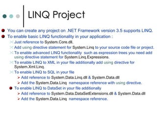 LINQ Project You can create any project on .NET Framework version 3.5 supports LINQ.  To enable basic LINQ functionality in your application :  Just reference to  System.Core.dll.  Add  using  directive statement for  System.Linq  to your source code file or project. To enable advanced LINQ functionality  such as expression trees you need add  using  directive statement for  System.Linq.Expressions .  To enable LINQ to XML in your file additionally add  using  directive for  System.Xml.Linq .  To enable LINQ to SQL in your file Add reference to  System.Data.Linq.dll  &  System.Data.dll Add the  System.Data.Linq   namespace reference with  using  directive.  To enable LINQ to DataSet in your file additionally Add reference to  System.Data.DataSetExtensions.dll  &  System.Data.dll Add the  System.Data.Linq   namespace reference.  