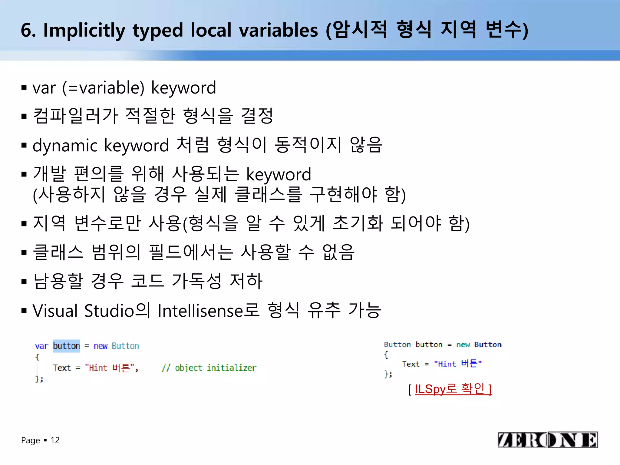 Page  12
6. Implicitly typed local variables (암시적 형식 지역 변수)
 var (=variable) keyword
 컴파일러가 적절한 형식을 결정
 dynamic keyword 처럼 형식이 동적이지 않음
 개발 편의를 위해 사용되는 keyword
(사용하지 않을 경우 실제 클래스를 구현해야 함)
 지역 변수로만 사용(형식을 알 수 있게 초기화 되어야 함)
 클래스 범위의 필드에서는 사용할 수 없음
 남용할 경우 코드 가독성 저하
 Visual Studio의 Intellisense로 형식 유추 가능
[ ILSpy로 확인 ]
 