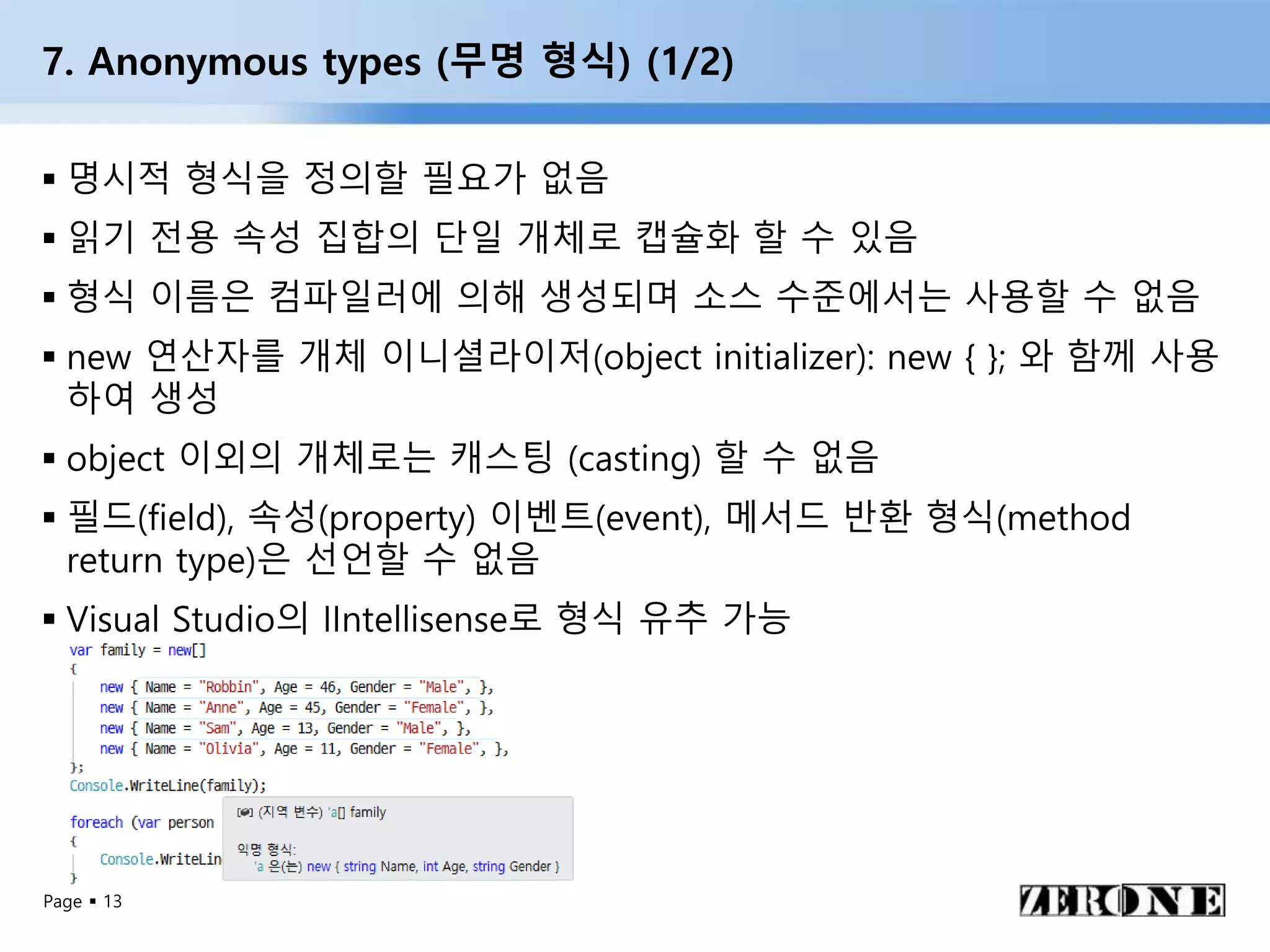 Page  13
7. Anonymous types (무명 형식) (1/2)
 명시적 형식을 정의할 필요가 없음
 읽기 전용 속성 집합의 단일 개체로 캡슐화 할 수 있음
 형식 이름은 컴파일러에 의해 생성되며 소스 수준에서는 사용할 수 없음
 new 연산자를 개체 이니셜라이저(object initializer): new { }; 와 함께 사용
하여 생성
 object 이외의 개체로는 캐스팅 (casting) 할 수 없음
 필드(field), 속성(property) 이벤트(event), 메서드 반환 형식(method
return type)은 선언할 수 없음
 Visual Studio의 IIntellisense로 형식 유추 가능
 