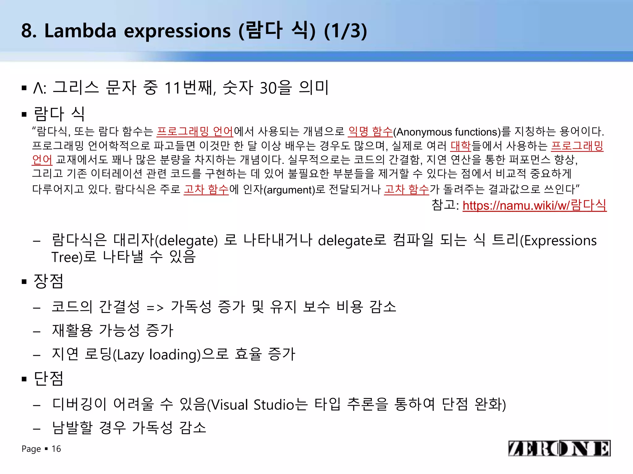 Page  16
8. Lambda expressions (람다 식) (1/3)
 Λ: 그리스 문자 중 11번째, 숫자 30을 의미
 람다 식
– 람다식은 대리자(delegate) 로 나타내거나 delegate로 컴파일 되는 식 트리(Expressions
Tree)로 나타낼 수 있음
 장점
– 코드의 간결성 => 가독성 증가 및 유지 보수 비용 감소
– 재활용 가능성 증가
– 지연 로딩(Lazy loading)으로 효율 증가
 단점
– 디버깅이 어려울 수 있음(Visual Studio는 타입 추론을 통하여 단점 완화)
– 남발할 경우 가독성 감소
“람다식, 또는 람다 함수는 프로그래밍 언어에서 사용되는 개념으로 익명 함수(Anonymous functions)를 지칭하는 용어이다.
프로그래밍 언어학적으로 파고들면 이것만 한 달 이상 배우는 경우도 많으며, 실제로 여러 대학들에서 사용하는 프로그래밍
언어 교재에서도 꽤나 많은 분량을 차지하는 개념이다. 실무적으로는 코드의 간결함, 지연 연산을 통한 퍼포먼스 향상,
그리고 기존 이터레이션 관련 코드를 구현하는 데 있어 불필요한 부분들을 제거할 수 있다는 점에서 비교적 중요하게
다루어지고 있다. 람다식은 주로 고차 함수에 인자(argument)로 전달되거나 고차 함수가 돌려주는 결과값으로 쓰인다”
참고: https://namu.wiki/w/람다식
 