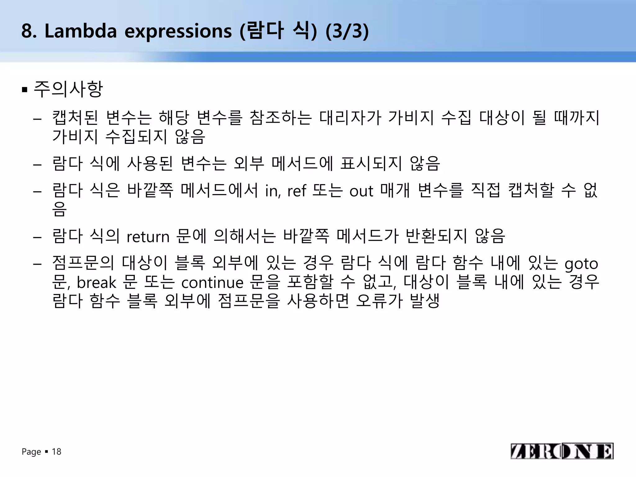Page  18
8. Lambda expressions (람다 식) (3/3)
 주의사항
– 캡처된 변수는 해당 변수를 참조하는 대리자가 가비지 수집 대상이 될 때까지
가비지 수집되지 않음
– 람다 식에 사용된 변수는 외부 메서드에 표시되지 않음
– 람다 식은 바깥쪽 메서드에서 in, ref 또는 out 매개 변수를 직접 캡처할 수 없
음
– 람다 식의 return 문에 의해서는 바깥쪽 메서드가 반환되지 않음
– 점프문의 대상이 블록 외부에 있는 경우 람다 식에 람다 함수 내에 있는 goto
문, break 문 또는 continue 문을 포함할 수 없고, 대상이 블록 내에 있는 경우
람다 함수 블록 외부에 점프문을 사용하면 오류가 발생
 