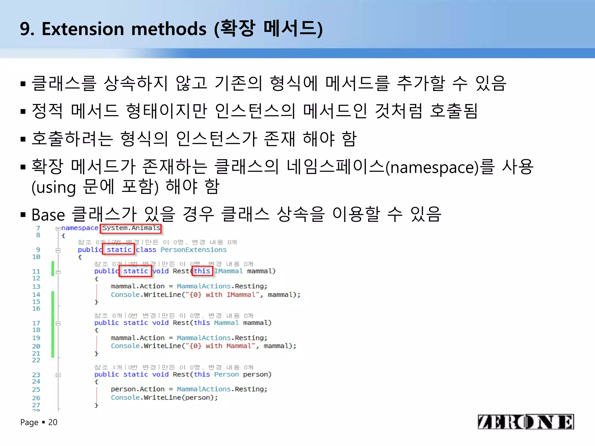 Page  20
9. Extension methods (확장 메서드)
 클래스를 상속하지 않고 기존의 형식에 메서드를 추가할 수 있음
 정적 메서드 형태이지만 인스턴스의 메서드인 것처럼 호출됨
 호출하려는 형식의 인스턴스가 존재 해야 함
 확장 메서드가 존재하는 클래스의 네임스페이스(namespace)를 사용
(using 문에 포함) 해야 함
 Base 클래스가 있을 경우 클래스 상속을 이용할 수 있음
 