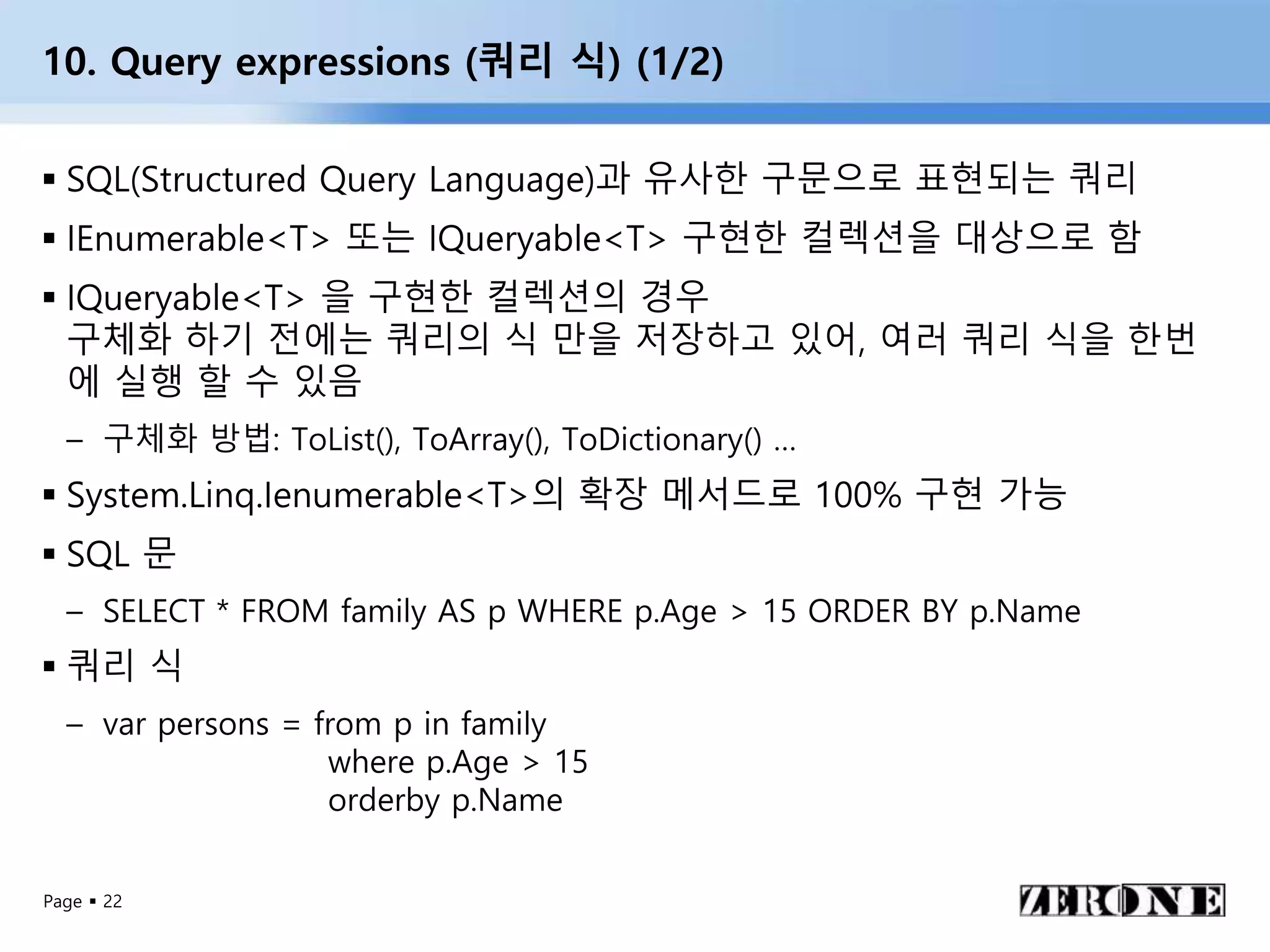 Page  22
10. Query expressions (쿼리 식) (1/2)
 SQL(Structured Query Language)과 유사한 구문으로 표현되는 쿼리
 IEnumerable<T> 또는 IQueryable<T> 구현한 컬렉션을 대상으로 함
 IQueryable<T> 을 구현한 컬렉션의 경우
구체화 하기 전에는 쿼리의 식 만을 저장하고 있어, 여러 쿼리 식을 한번
에 실행 할 수 있음
– 구체화 방법: ToList(), ToArray(), ToDictionary() …
 System.Linq.Ienumerable<T>의 확장 메서드로 100% 구현 가능
 SQL 문
– SELECT * FROM family AS p WHERE p.Age > 15 ORDER BY p.Name
 쿼리 식
– var persons = from p in family
where p.Age > 15
orderby p.Name
 