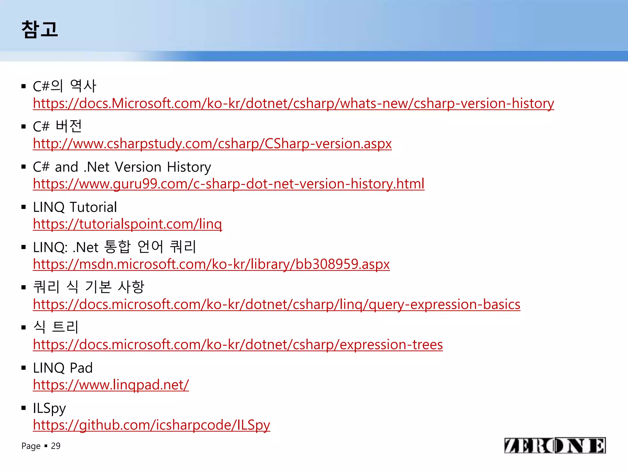 Page  29
참고
 C#의 역사
https://docs.Microsoft.com/ko-kr/dotnet/csharp/whats-new/csharp-version-history
 C# 버전
http://www.csharpstudy.com/csharp/CSharp-version.aspx
 C# and .Net Version History
https://www.guru99.com/c-sharp-dot-net-version-history.html
 LINQ Tutorial
https://tutorialspoint.com/linq
 LINQ: .Net 통합 언어 쿼리
https://msdn.microsoft.com/ko-kr/library/bb308959.aspx
 쿼리 식 기본 사항
https://docs.microsoft.com/ko-kr/dotnet/csharp/linq/query-expression-basics
 식 트리
https://docs.microsoft.com/ko-kr/dotnet/csharp/expression-trees
 LINQ Pad
https://www.linqpad.net/
 ILSpy
https://github.com/icsharpcode/ILSpy
 