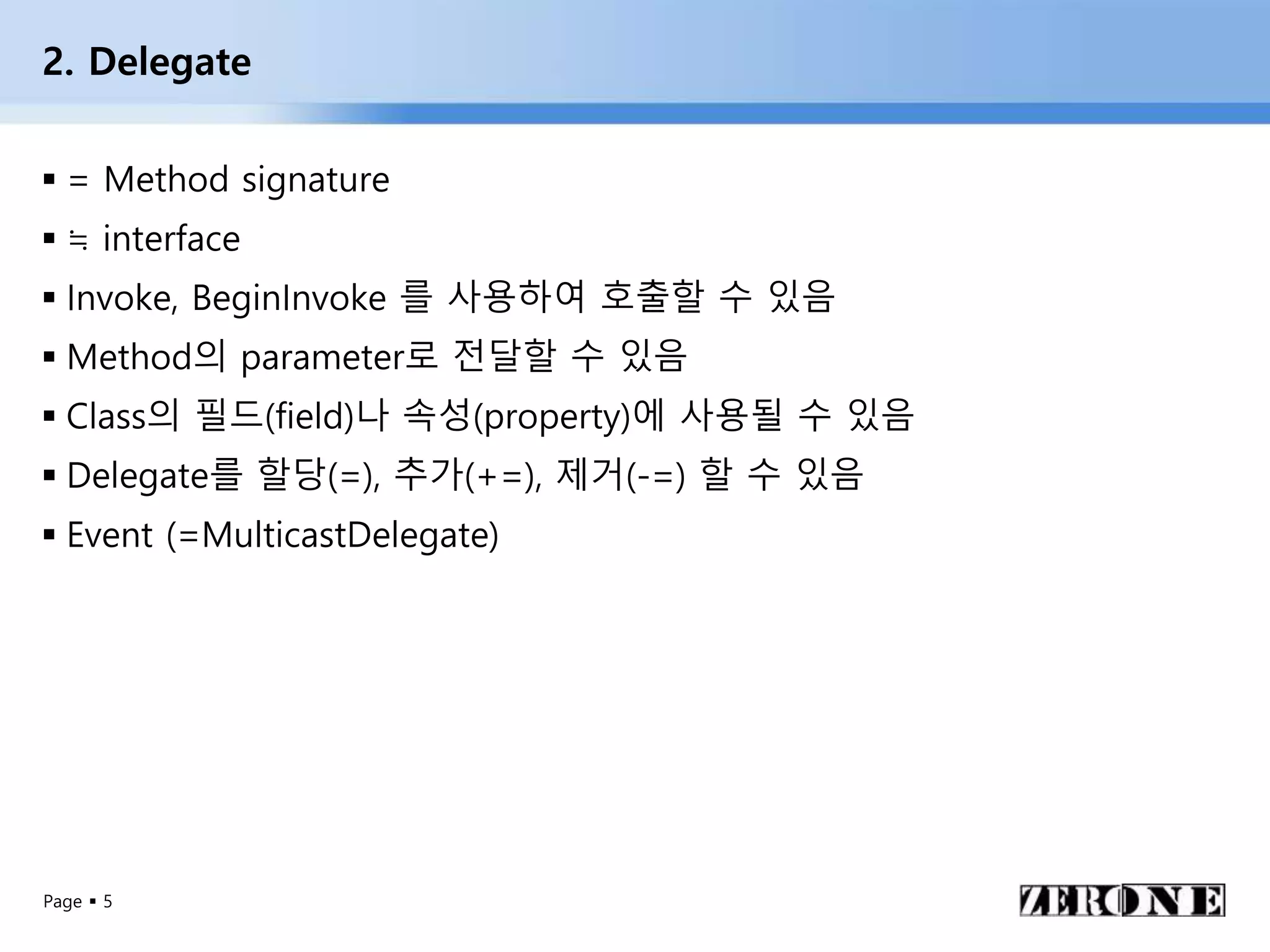Page  5
2. Delegate
 = Method signature
 ≒ interface
 Invoke, BeginInvoke 를 사용하여 호출할 수 있음
 Method의 parameter로 전달할 수 있음
 Class의 필드(field)나 속성(property)에 사용될 수 있음
 Delegate를 할당(=), 추가(+=), 제거(-=) 할 수 있음
 Event (=MulticastDelegate)
 