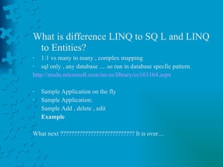 What is difference LINQ to SQ L and LINQ to Entities? 1:1 vs many to many , complex mapping  sql only , any database .... so run in database specfic pattern. http://msdn.microsoft.com/en-us/library/cc161164.aspx Sample Application on the fly Sample Application: Sample Add , delete , edit  Example   What next ??????????????????????????? It is over… 