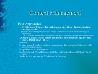 Context Management Four Approaches 1. Create a new Context for each atomic operation (Application level management) Problem: pass data objects or the data context itself around to other components in your application. E.g.: if you use business objects there's no real clean way to get a context passed between business objects. 2.Create a global DataContext and handle all operations against this single DataContext object Problem: In other words if you have multiple simulataneous data operations that might not be directly linked/atomic Not possible to do simple update.....? and Options such ObjectTrackingEnabled or DeferredLoadingEnabled can't be set easily  Works for desktop , not for Web because of threading ........ 