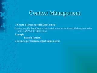 Context Management 3.Create a thread specific DataContext   Request specific DataContext that is tied to the active thread,Web request to the active ASP.NET HttpContext.  Example Factory Pattern 4. Create a per business object DataContext 