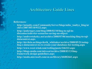 Architecture Guide Lines References: http://mtaulty.com/CommunityServer/blogs/mike_taultys_blog/archive/2007/05/10/9322.aspx http://jonkruger.com/blog/2008/02/10/linq-to-sql-in-disconnectedn-tier-scenarios-saving-an-object/ http://andrewtokeley.net/archive/2008/07/06/mocking-linq-to-sql-datacontext.aspx http://devlicio.us/blogs/derik_whittaker/archive/2008/05/21/using-linq-s-datacontext-to-re-create-your-database-for-testing.aspx http://www.west-wind.com/weblog/posts/246222.aspx http://blogs.msdn.com/mirceat/archive/2008/03/13/linq-framework-design-guidelines.aspx http://msdn.microsoft.com/en-us/library/bb882661.aspx 