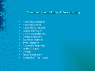 What you should know, before starting Anonymous function Anonymous type Anonymous Methods Lamda expression Collection Initializers Object Initializers Extension methods Type Inference Automatic properties Partial Methods Generic Projection (Later) Expression Tree (Later) 