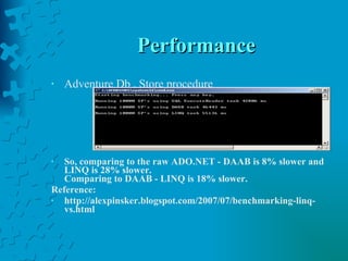 Performance Adventure Db , Store procedure So, comparing to the raw ADO.NET - DAAB is 8% slower and LINQ is 28% slower. Comparing to DAAB - LINQ is 18% slower. Reference: http://alexpinsker.blogspot.com/2007/07/benchmarking-linq-vs.html 