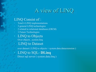 A view of LINQ LINQ Consist of : Total 6 LINQ implementations  3 general LINQ technologies  2 related to relational databases (OR/M) 1 Future Technologies LINQ to Objects  Over objects , system.linq  LINQ to Dataset  over dataset ( LINQ to objects + system.data.dataextension ) LINQ to SQL-  DLinq   Direct sql server ( system.data.linq ) 
