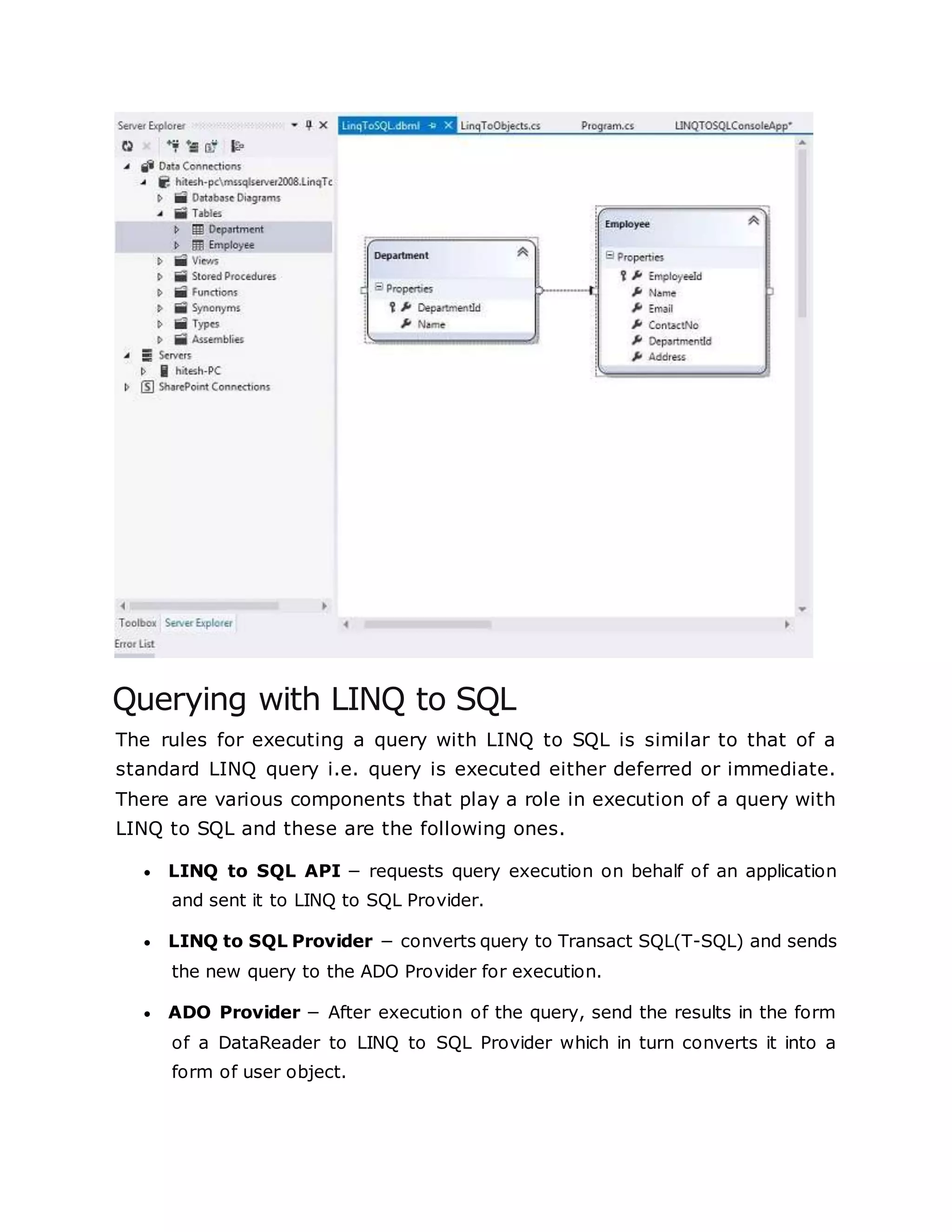Querying with LINQ to SQL
The rules for executing a query with LINQ to SQL is similar to that of a
standard LINQ query i.e. query is executed either deferred or immediate.
There are various components that play a role in execution of a query with
LINQ to SQL and these are the following ones.
 LINQ to SQL API − requests query execution on behalf of an application
and sent it to LINQ to SQL Provider.
 LINQ to SQL Provider − converts query to Transact SQL(T-SQL) and sends
the new query to the ADO Provider for execution.
 ADO Provider − After execution of the query, send the results in the form
of a DataReader to LINQ to SQL Provider which in turn converts it into a
form of user object.
 