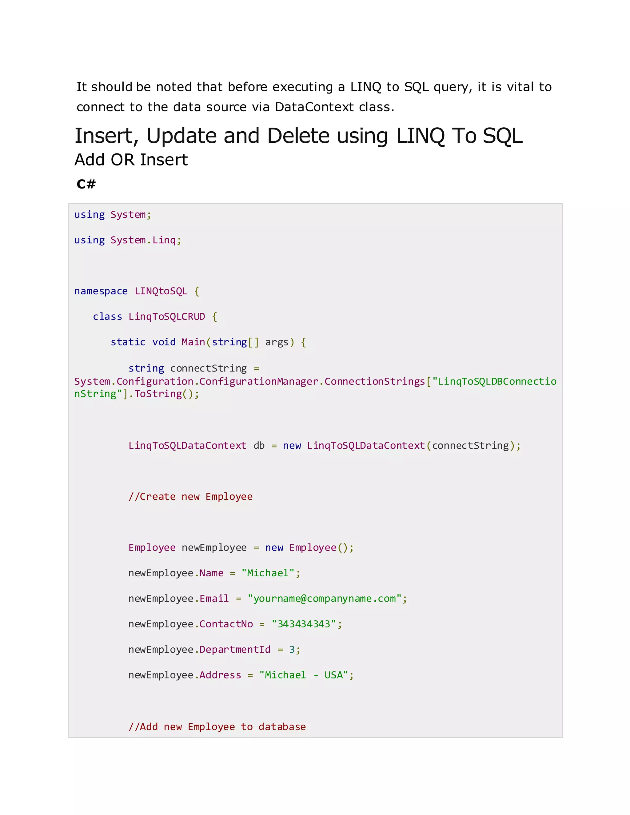 It should be noted that before executing a LINQ to SQL query, it is vital to
connect to the data source via DataContext class.
Insert, Update and Delete using LINQ To SQL
Add OR Insert
C#
using System;
using System.Linq;
namespace LINQtoSQL {
class LinqToSQLCRUD {
static void Main(string[] args) {
string connectString =
System.Configuration.ConfigurationManager.ConnectionStrings["LinqToSQLDBConnectio
nString"].ToString();
LinqToSQLDataContext db = new LinqToSQLDataContext(connectString);
//Create new Employee
Employee newEmployee = new Employee();
newEmployee.Name = "Michael";
newEmployee.Email = "yourname@companyname.com";
newEmployee.ContactNo = "343434343";
newEmployee.DepartmentId = 3;
newEmployee.Address = "Michael - USA";
//Add new Employee to database
 