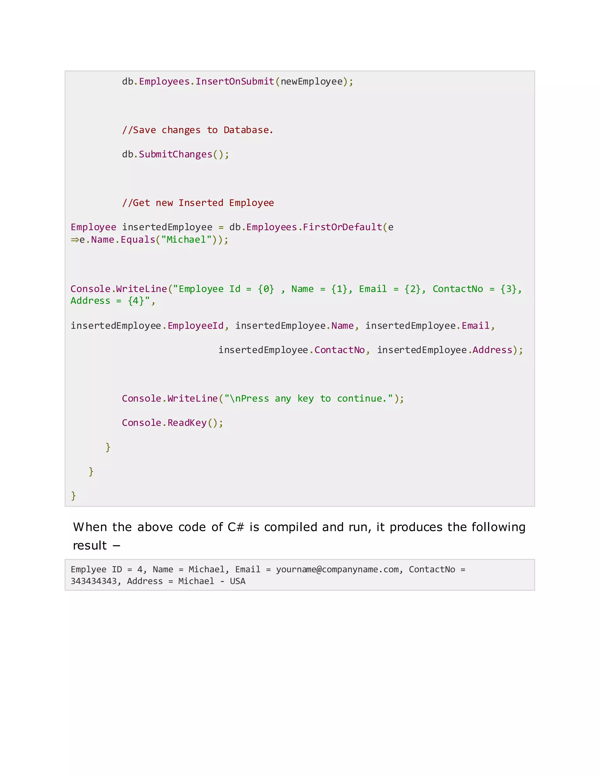 db.Employees.InsertOnSubmit(newEmployee);
//Save changes to Database.
db.SubmitChanges();
//Get new Inserted Employee
Employee insertedEmployee = db.Employees.FirstOrDefault(e
⇒e.Name.Equals("Michael"));
Console.WriteLine("Employee Id = {0} , Name = {1}, Email = {2}, ContactNo = {3},
Address = {4}",
insertedEmployee.EmployeeId, insertedEmployee.Name, insertedEmployee.Email,
insertedEmployee.ContactNo, insertedEmployee.Address);
Console.WriteLine("nPress any key to continue.");
Console.ReadKey();
}
}
}
When the above code of C# is compiled and run, it produces the following
result −
Emplyee ID = 4, Name = Michael, Email = yourname@companyname.com, ContactNo =
343434343, Address = Michael - USA
 