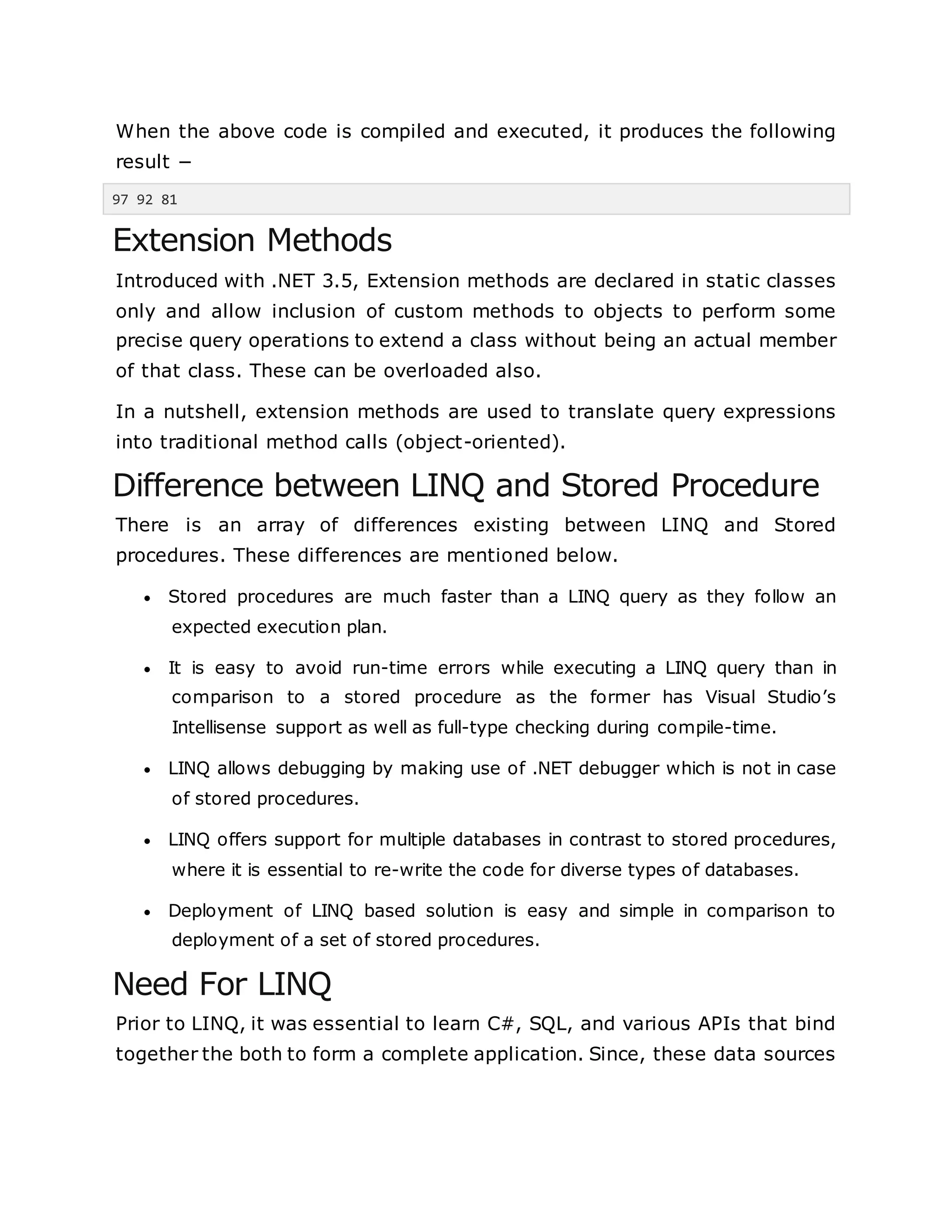 When the above code is compiled and executed, it produces the following
result −
97 92 81
Extension Methods
Introduced with .NET 3.5, Extension methods are declared in static classes
only and allow inclusion of custom methods to objects to perform some
precise query operations to extend a class without being an actual member
of that class. These can be overloaded also.
In a nutshell, extension methods are used to translate query expressions
into traditional method calls (object-oriented).
Difference between LINQ and Stored Procedure
There is an array of differences existing between LINQ and Stored
procedures. These differences are mentioned below.
 Stored procedures are much faster than a LINQ query as they follow an
expected execution plan.
 It is easy to avoid run-time errors while executing a LINQ query than in
comparison to a stored procedure as the former has Visual Studio’s
Intellisense support as well as full-type checking during compile-time.
 LINQ allows debugging by making use of .NET debugger which is not in case
of stored procedures.
 LINQ offers support for multiple databases in contrast to stored procedures,
where it is essential to re-write the code for diverse types of databases.
 Deployment of LINQ based solution is easy and simple in comparison to
deployment of a set of stored procedures.
Need For LINQ
Prior to LINQ, it was essential to learn C#, SQL, and various APIs that bind
together the both to form a complete application. Since, these data sources
 