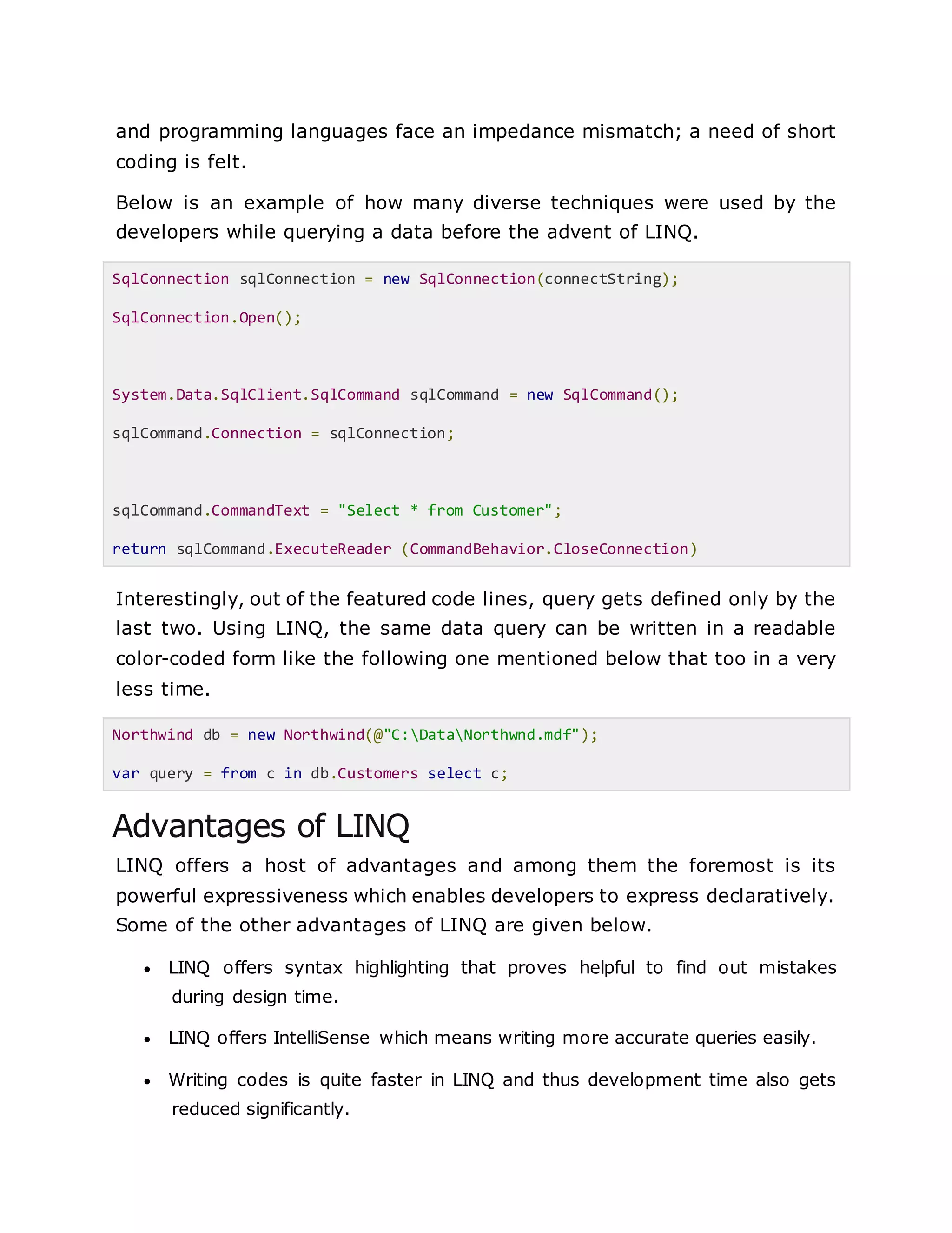 and programming languages face an impedance mismatch; a need of short
coding is felt.
Below is an example of how many diverse techniques were used by the
developers while querying a data before the advent of LINQ.
SqlConnection sqlConnection = new SqlConnection(connectString);
SqlConnection.Open();
System.Data.SqlClient.SqlCommand sqlCommand = new SqlCommand();
sqlCommand.Connection = sqlConnection;
sqlCommand.CommandText = "Select * from Customer";
return sqlCommand.ExecuteReader (CommandBehavior.CloseConnection)
Interestingly, out of the featured code lines, query gets defined only by the
last two. Using LINQ, the same data query can be written in a readable
color-coded form like the following one mentioned below that too in a very
less time.
Northwind db = new Northwind(@"C:DataNorthwnd.mdf");
var query = from c in db.Customers select c;
Advantages of LINQ
LINQ offers a host of advantages and among them the foremost is its
powerful expressiveness which enables developers to express declaratively.
Some of the other advantages of LINQ are given below.
 LINQ offers syntax highlighting that proves helpful to find out mistakes
during design time.
 LINQ offers IntelliSense which means writing more accurate queries easily.
 Writing codes is quite faster in LINQ and thus development time also gets
reduced significantly.
 