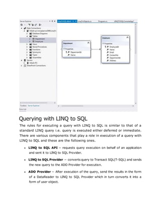 Querying with LINQ to SQL
The rules for executing a query with LINQ to SQL is similar to that of a
standard LINQ query i.e. query is executed either deferred or immediate.
There are various components that play a role in execution of a query with
LINQ to SQL and these are the following ones.
 LINQ to SQL API − requests query execution on behalf of an application
and sent it to LINQ to SQL Provider.
 LINQ to SQL Provider − converts query to Transact SQL(T-SQL) and sends
the new query to the ADO Provider for execution.
 ADO Provider − After execution of the query, send the results in the form
of a DataReader to LINQ to SQL Provider which in turn converts it into a
form of user object.
 