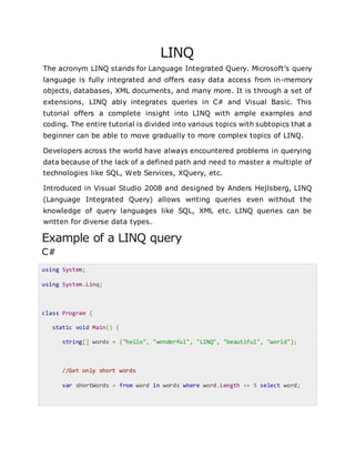 LINQ
The acronym LINQ stands for Language Integrated Query. Microsoft’s query
language is fully integrated and offers easy data access from in-memory
objects, databases, XML documents, and many more. It is through a set of
extensions, LINQ ably integrates queries in C# and Visual Basic. This
tutorial offers a complete insight into LINQ with ample examples and
coding. The entire tutorial is divided into various topics with subtopics that a
beginner can be able to move gradually to more complex topics of LINQ.
Developers across the world have always encountered problems in querying
data because of the lack of a defined path and need to master a multiple of
technologies like SQL, Web Services, XQuery, etc.
Introduced in Visual Studio 2008 and designed by Anders Hejlsberg, LINQ
(Language Integrated Query) allows writing queries even without the
knowledge of query languages like SQL, XML etc. LINQ queries can be
written for diverse data types.
Example of a LINQ query
C#
using System;
using System.Linq;
class Program {
static void Main() {
string[] words = {"hello", "wonderful", "LINQ", "beautiful", "world"};
//Get only short words
var shortWords = from word in words where word.Length <= 5 select word;
 