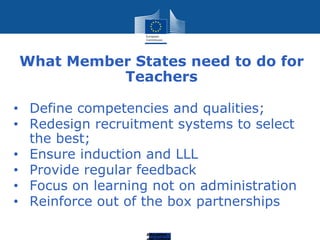 Education
What Member States need to do for
Teachers
• Define competencies and qualities;
• Redesign recruitment systems to select
the best;
• Ensure induction and LLL
• Provide regular feedback
• Focus on learning not on administration
• Reinforce out of the box partnerships
 