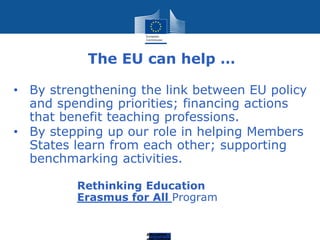 Education
The EU can help …
• By strengthening the link between EU policy
and spending priorities; financing actions
that benefit teaching professions.
• By stepping up our role in helping Members
States learn from each other; supporting
benchmarking activities.
Rethinking Education
Erasmus for All Program
 