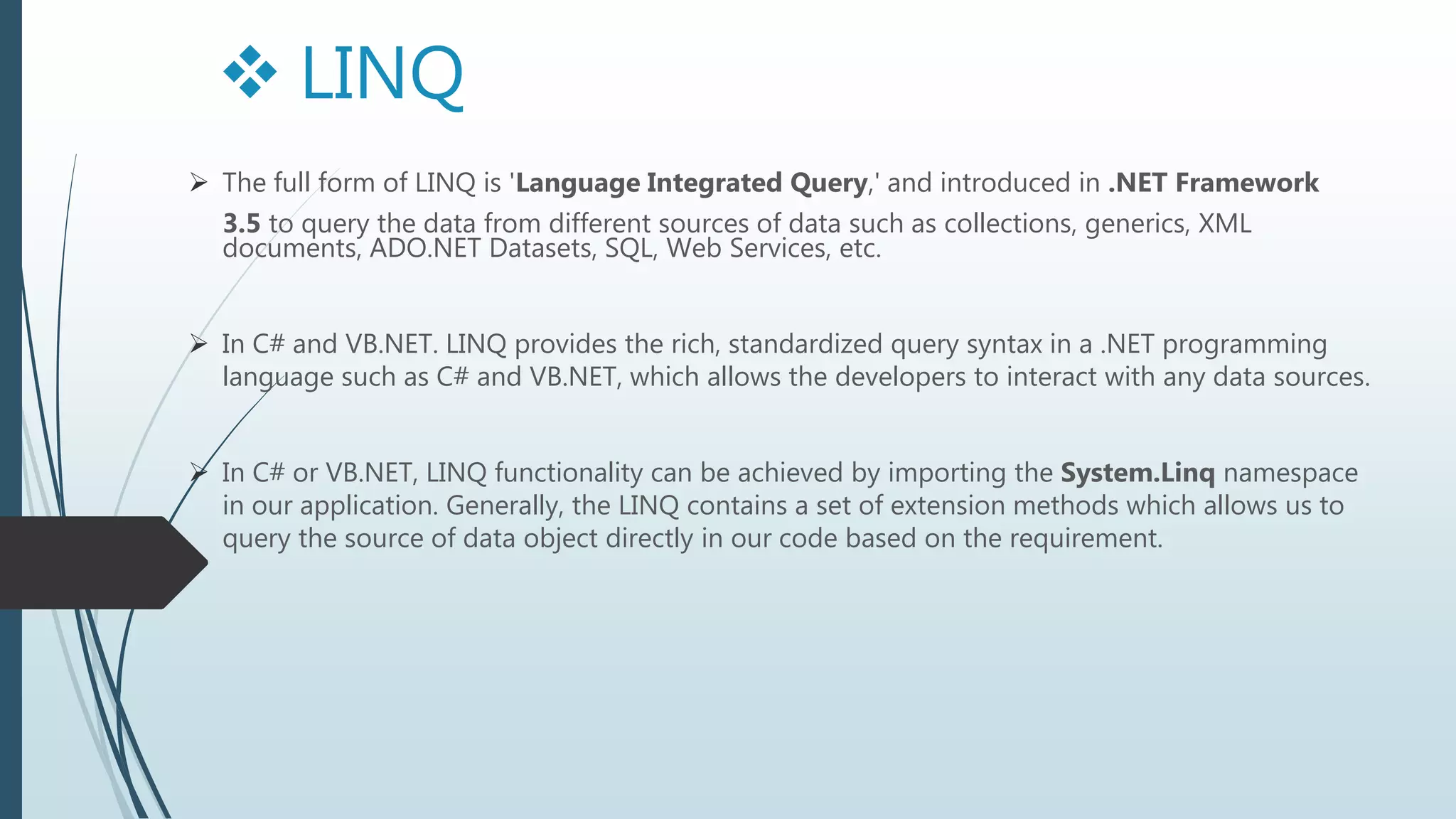  The full form of LINQ is 'Language Integrated Query,' and introduced in .NET Framework
3.5 to query the data from different sources of data such as collections, generics, XML
documents, ADO.NET Datasets, SQL, Web Services, etc.
 In C# and VB.NET. LINQ provides the rich, standardized query syntax in a .NET programming
language such as C# and VB.NET, which allows the developers to interact with any data sources.
 In C# or VB.NET, LINQ functionality can be achieved by importing the System.Linq namespace
in our application. Generally, the LINQ contains a set of extension methods which allows us to
query the source of data object directly in our code based on the requirement.
 LINQ
 