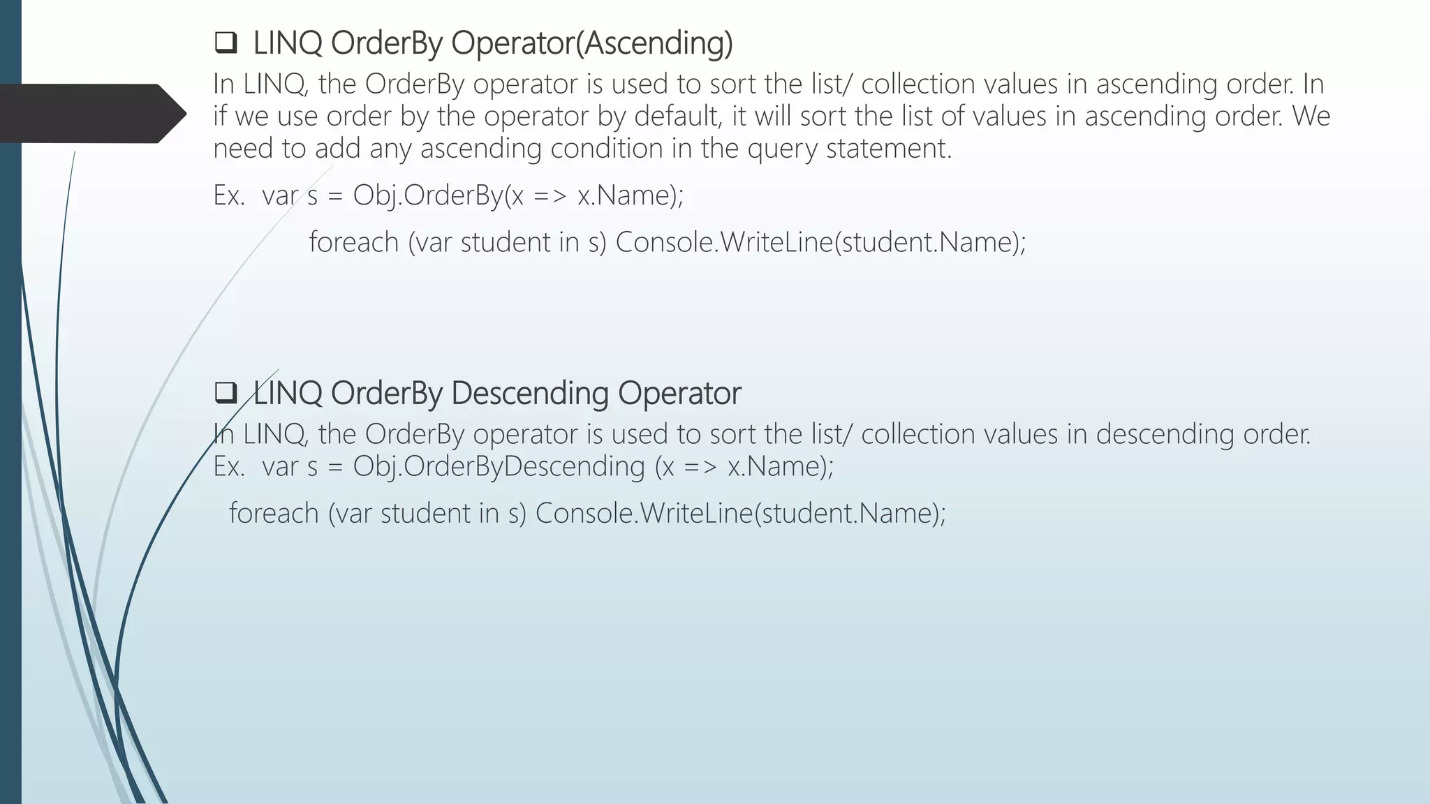  LINQ OrderBy Operator(Ascending)
In LINQ, the OrderBy operator is used to sort the list/ collection values in ascending order. In
if we use order by the operator by default, it will sort the list of values in ascending order. We
need to add any ascending condition in the query statement.
Ex. var s = Obj.OrderBy(x => x.Name);
foreach (var student in s) Console.WriteLine(student.Name);
 LINQ OrderBy Descending Operator
In LINQ, the OrderBy operator is used to sort the list/ collection values in descending order.
Ex. var s = Obj.OrderByDescending (x => x.Name);
foreach (var student in s) Console.WriteLine(student.Name);
 