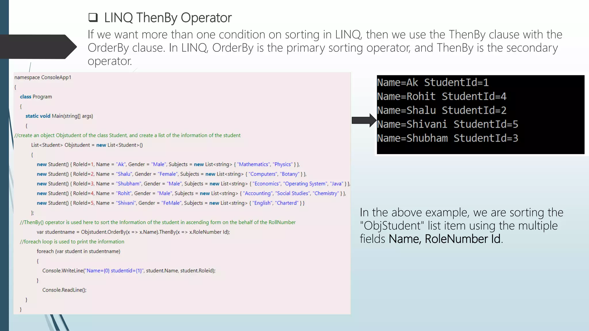  LINQ ThenBy Operator
If we want more than one condition on sorting in LINQ, then we use the ThenBy clause with the
OrderBy clause. In LINQ, OrderBy is the primary sorting operator, and ThenBy is the secondary
operator.
In the above example, we are sorting the
"ObjStudent" list item using the multiple
fields Name, RoleNumber Id.
 
