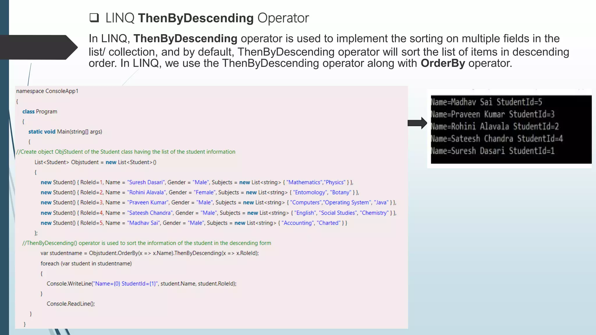  LINQ ThenByDescending Operator
In LINQ, ThenByDescending operator is used to implement the sorting on multiple fields in the
list/ collection, and by default, ThenByDescending operator will sort the list of items in descending
order. In LINQ, we use the ThenByDescending operator along with OrderBy operator.
 