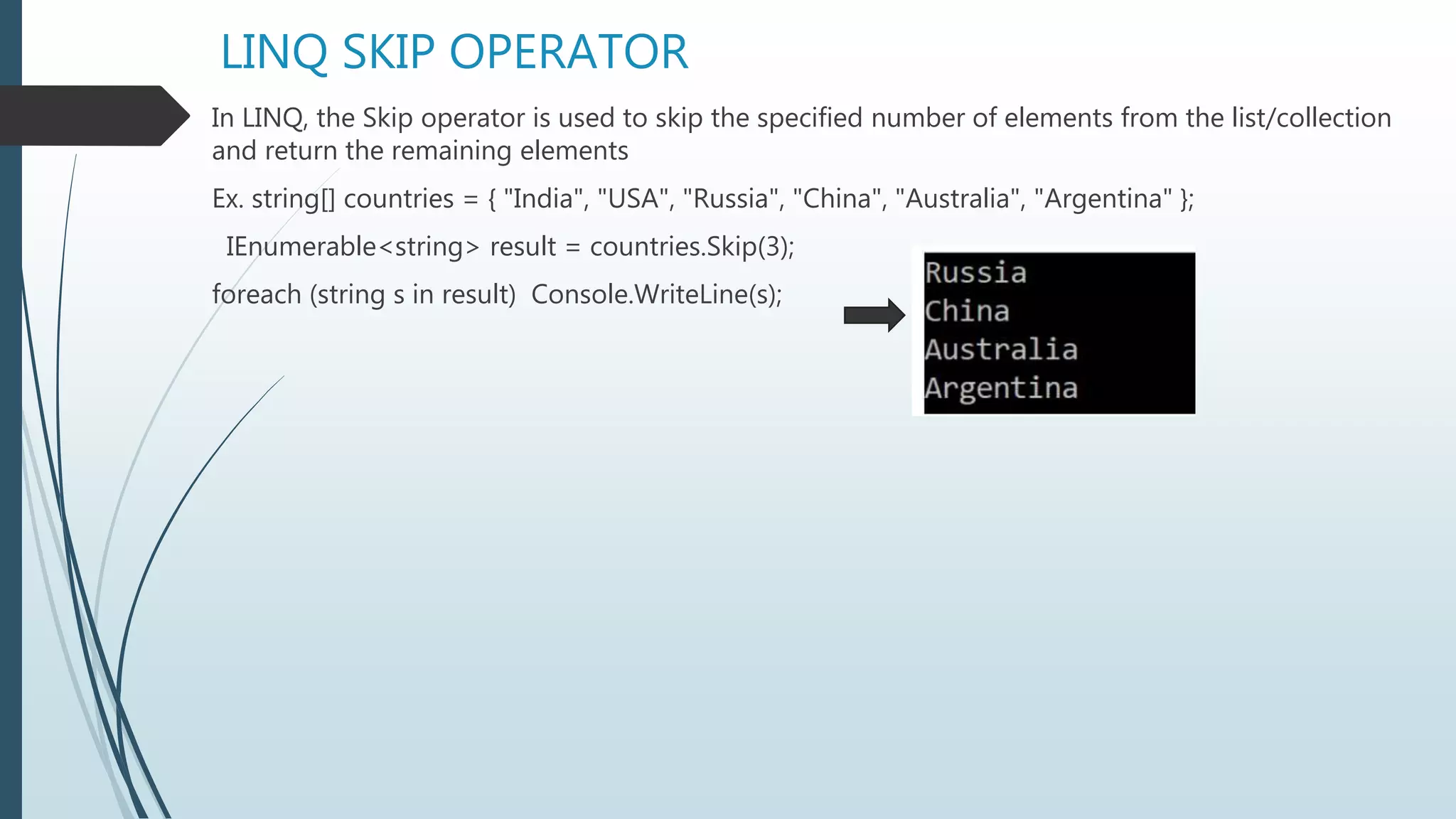 LINQ SKIP OPERATOR
In LINQ, the Skip operator is used to skip the specified number of elements from the list/collection
and return the remaining elements
Ex. string[] countries = { "India", "USA", "Russia", "China", "Australia", "Argentina" };
IEnumerable<string> result = countries.Skip(3);
foreach (string s in result) Console.WriteLine(s);
 