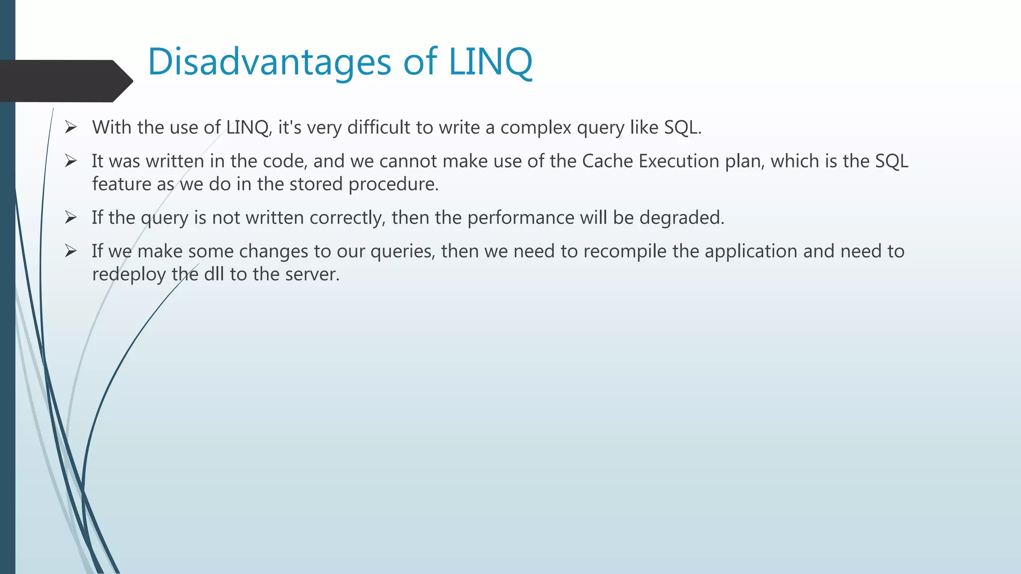  With the use of LINQ, it's very difficult to write a complex query like SQL.
 It was written in the code, and we cannot make use of the Cache Execution plan, which is the SQL
feature as we do in the stored procedure.
 If the query is not written correctly, then the performance will be degraded.
 If we make some changes to our queries, then we need to recompile the application and need to
redeploy the dll to the server.
Disadvantages of LINQ
 