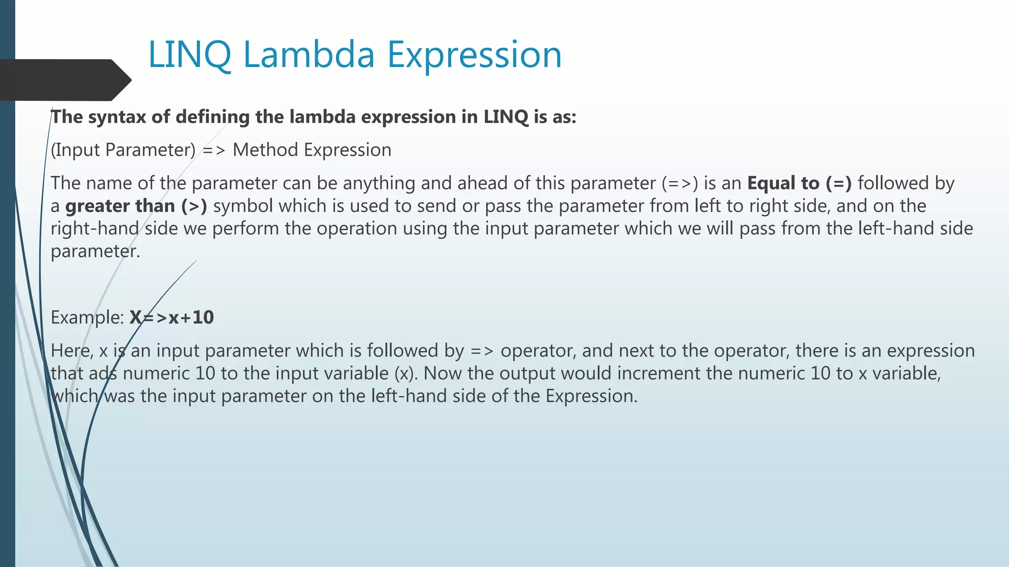 LINQ Lambda Expression
The syntax of defining the lambda expression in LINQ is as:
(Input Parameter) => Method Expression
The name of the parameter can be anything and ahead of this parameter (=>) is an Equal to (=) followed by
a greater than (>) symbol which is used to send or pass the parameter from left to right side, and on the
right-hand side we perform the operation using the input parameter which we will pass from the left-hand side
parameter.
Example: X=>x+10
Here, x is an input parameter which is followed by => operator, and next to the operator, there is an expression
that ads numeric 10 to the input variable (x). Now the output would increment the numeric 10 to x variable,
which was the input parameter on the left-hand side of the Expression.
 