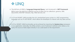  The full form of LINQ is 'Language Integrated Query,' and introduced in .NET Framework
3.5 to query the data from different sources of data such as collections, generics, XML
documents, ADO.NET Datasets, SQL, Web Services, etc.
In C# and VB.NET. LINQ provides the rich, standardized query syntax in a .NET programming
language such as C# and VB.NET, which allows the developers to interact with any data sources.
In C# or VB.NET, LINQ functionality can be achieved by importing the System.Linq namespace
in our application. Generally, the LINQ contains a set of extension methods which allows us to
query the source of data object directly in our code based on the requirement.
LINQ