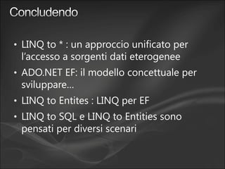 • LINQ to * : un approccio unificato per
l’accesso a sorgenti dati eterogenee
• ADO.NET EF: il modello concettuale per
sviluppare…
• LINQ to Entites : LINQ per EF
• LINQ to SQL e LINQ to Entities sono
pensati per diversi scenari
 