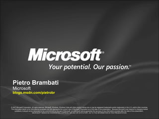 © 2007 Microsoft Corporation. All rights reserved. Microsoft, Windows, Windows Vista and other product names are or may be registered trademarks and/or trademarks in the U.S. and/or other countries.
The information herein is for informational purposes only and represents the current view of Microsoft Corporation as of the date of this presentation. Because Microsoft must respond to changing market
conditions, it should not be interpreted to be a commitment on the part of Microsoft, and Microsoft cannot guarantee the accuracy of any information provided after the date of this presentation.
MICROSOFT MAKES NO WARRANTIES, EXPRESS, IMPLIED OR STATUTORY, AS TO THE INFORMATION IN THIS PRESENTATION.
Pietro Brambati
Microsoft
blogs.msdn.com/pietrobr
 
