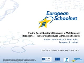 Scientix is financed under the European Union's Seventh Framework
Programme for Research and Development, eQNet was supported by
the European Commission's Lifelong Learning Programme.
Premysl Velek – Victor J. Perez Rubio
European Schoolnet
Sharing Open Educational Resources in Multilanguage
Repositories – the Learning Resource Exchange and Scientix
LINQ 2013 Conference, Rome, Italy, 17 May 2013
 