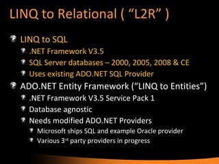 LINQ to Relational ( “L2R” ) LINQ to SQL .NET Framework V3.5 SQL Server databases – 2000, 2005, 2008 & CE Uses existing ADO.NET SQL Provider ADO.NET Entity Framework (“LINQ to Entities”) .NET Framework V3.5 Service Pack 1 Database agnostic Needs modified ADO.NET Providers Microsoft ships SQL and example Oracle provider Various 3 rd  party providers in progress  