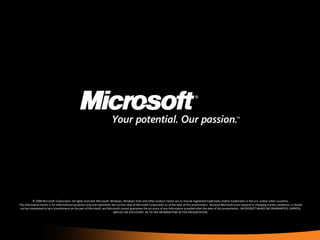 © 2008 Microsoft Corporation. All rights reserved. Microsoft, Windows, Windows Vista and other product names are or may be registered trademarks and/or trademarks in the U.S. and/or other countries. The information herein is for informational purposes only and represents the current view of Microsoft Corporation as of the date of this presentation.  Because Microsoft must respond to changing market conditions, it should not be interpreted to be a commitment on the part of Microsoft, and Microsoft cannot guarantee the accuracy of any information provided after the date of this presentation.  MICROSOFT MAKES NO WARRANTIES, EXPRESS, IMPLIED OR STATUTORY, AS TO THE INFORMATION IN THIS PRESENTATION. 