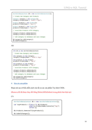 LINQ to SQL Tutorial
10
VB:
d. Xóa các sản phẩm
Đoạn mã sau sẽ biểu diễn cách xóa tất cả các sản phẩm Toy khỏi CSDL:
(RemoveAll đã được thay đổi bằng DeleteAllOnSubmit trong phiên bản hiện tại)
C#:
 