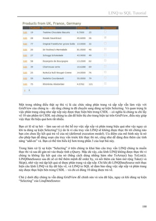 LINQ to SQL Tutorial
100
Một trong những điều thật sự thú vị là các chức năng phân trang và sắp xếp vẫn làm việc với
GridView của chúng ta – dù rằng chúng ta đã chuyển sang dùng sự kiện Selecting. Và quan trọng là
việc phân trang cũng như sắp xếp này được thực hiện bên trong CSDL – có nghĩa là chúng ta chỉ lấy
về 10 sản phẩm từ CSDL mà chúng ta cần để hiển thị cho trang hiện tại trên GridView, điều này giúp
việc thực thi hiệu quả hơn rất nhiều.
Bạn có lẽ sẽ tự hỏi – làm sao nó có thẻ hỗ trợ việc sắp xếp và phân trang hiệu quả như vậy ngay cả
khi ta dùng sự kiện Selecting? Lý do là vì câu truy vấn LINQ sẽ không được thực thi tới chừng nào
bạn còn chưa lấy kết quả trả về của nó (deferred execution model). Ưu điểm của mô hình này là nó
cho phép bạn dễ dàng soạn câu truy vấn trước khi thực thi nó, cũng như dễ dàng đưa thêm các tính
năng “add-on” và. Bạn có thể tìm hiểu kỹ hơn trong phần 3 của loạt bài này.
Trong hàm xử lý sự kiện “Selecting” ở trên chúng ta khai báo câu truy vấn LINQ chúng ta muốn
thực thi và sau đó gán nó vào thuộc tính e.Query. Mặc dù vậy, câu lênh LINQ không được thực thi vì
chúng ta không lấy kêt quả của nó (bằng cách dùng những hàm như ToArray() hay ToList()).
LINQDataSource sau đó sẽ có thể thêm mệnh đề order by, và nối thêm các hàm mở rộng Take() và
Skip(), nhờ vậy mà tập kết quả sẽ được phân trang và sắp xếp. Chỉ khi đó LINQDataSource mới thực
hiện câu lệnh LINQ và lấy dữ liệu về, và LINQ to SQL sẽ đảm bảo rằng việc sắp xếp và phân trang
này được thực hiện bên trong CSDL – và chỉ có đúng 10 dòng được trả về.
Chú ý dưới đây chúng ta vẫn dùng GridView để chỉnh sửa và xóa dữ liệu, ngay cả khi dùng sự kiện
“Selecting” của LinqDataSource:
 