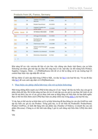 LINQ to SQL Tutorial
101
Khả năng hỗ trợ việc xóa/sửa dữ liệu sẽ còn làm việc chừng nào thuộc tính Query của sự kiện
Selecting còn được gán một tập các thực thể cùng loại (ví du: một dãy các đối tượng kiểu Product,
Supplier, Category, Order…). LINQDataSource khi đó sẽ có thể tự động xử lý các trường hợp UI
control thực hiện việc cập nhật đối với nó.
Để học thêm về cách cập nhật trong LINQ to SQL, xin đọc lại bài 4 của loạt bài này. Và sau đó đọc
tiếp bài 5 để xem cách cập nhật với LINQDataSource.
3. Thực hiện các phép chiếu khi truy vấn với sự kiện Selecting
Một trong những điểm mạnh của LINQ là khả năng trả về các “dạng” dữ liệu tùy biến, hay còn gọi là
phép chiếu dữ liệu. Đó là khả năng mà bạn chỉ trả về một tập con các giá trị của thực thể (một số cột
nào đó mà thôi), hay trả về các giá trị được tính toán tự động bằng các biểu thức do bạn định nghĩa.
Bạn có thể tìm hiểu thêm cách LINQ thực hiện các phép chiếu này trong phần 3 của loạt bài này.
Ví dụ, bạn có thể sửa lại sự kiện hàm xử lý sự kiện Selecting để đưa thông tin vào cho GridView một
tập tùy biến các giá trị của Product. Trong grid này, ta sẽ chỉ hiển thị ProductID, ProductName,
Product UnitPrice, số lệnh đặt hàng trên sản phẩm này (Number of Orders), và doanh thu của sản
phẩm (Revenue). Chúng ta có thể tính toán động 2 giá trị cuối dùng một biểu thức LINQ như dưới
đây:
VB:
 