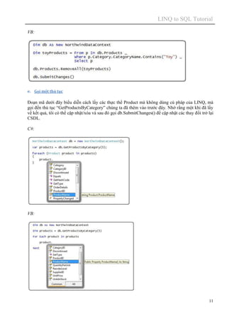 LINQ to SQL Tutorial
11
VB:
e. Gọi một thủ tục
Đoạn mã dưới đây biểu diễn cách lấy các thực thể Product mà không dùng cú pháp của LINQ, mà
gọi đến thủ tục “GetProductsByCategory” chúng ta đã thêm vào trước đây. Nhớ rằng một khi đã lấy
về kết quả, tôi có thể cập nhật/xóa và sau đó gọi db.SubmitChanges() để cập nhật các thay đổi trở lại
CSDL.
C#:
VB:
 