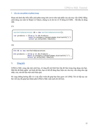 LINQ to SQL Tutorial
12
f. Lấy các sản phẩm và phân trang
Đoạn mã dưới đây biểu diễn cách phân trang trên server như một phần của câu truy vấn LINQ. Bằng
cách dùng các toán tử Skip() và Take(), chúng ta sẽ chỉ trả về 10 dòng từ CSDL – bắt đầu từ dòng
200.
C#:
VB:
5. Tổng kết
LINQ to SQL cung cấp một cách hay, rõ ràng để mô hình hóa lớp dữ liệu trong ứng dụng của bạn.
Một khi đã định nghĩa mô hinh dữ liệu, bạn có thể dễ dàng thực hiện các câu truy vấn cũng như cập
nhật, xóa, sửa dữ liệu một cách hiệu quả.
Hi vọng những hướng dẫn và ví dụ mẫu ở trên đã giúp bạn làm quen với LINQ. Tôi sẽ tiếp tục các
bài viết này để giúp bạn khám phá LINQ to SQL một cách chi tiết hơn.
 