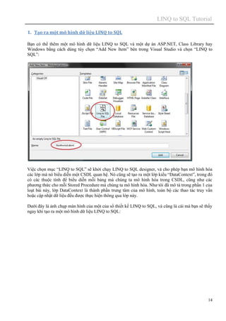 LINQ to SQL Tutorial
14
1. Tạo ra một mô hình dữ liệu LINQ to SQL
Bạn có thể thêm một mô hình dữ liệu LINQ to SQL và một dự án ASP.NET, Class Library hay
Windows bằng cách dùng tùy chọn “Add New Item” bên trong Visual Studio và chọn “LINQ to
SQL”:
Việc chọn mục “LINQ to SQL” sẽ khởi chạy LINQ to SQL designer, và cho phép bạn mô hình hóa
các lớp mà nó biểu diễn một CSDL quan hệ. Nó cũng sẽ tạo ra một lớp kiểu “DataContext”, trong đó
có các thuộc tính để biểu diễn mỗi bảng mà chúng ta mô hình hóa trong CSDL, cũng như các
phương thức cho mỗi Stored Procedure mà chúng ta mô hình hóa. Như tôi đã mô tả trong phần 1 của
loạt bài này, lớp DataContext là thành phần trung tâm của mô hình, toàn bộ các thao tác truy vấn
hoặc cập nhật dữ liệu đều được thực hiện thông qua lớp này.
Dưới đây là ảnh chụp màn hình của một của sổ thiết kế LINQ to SQL, và cũng là cái mà bạn sẽ thấy
ngay khi tạo ra một mô hình dữ liệu LINQ to SQL:
 