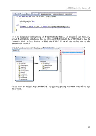 LINQ to SQL Tutorial
20
Tôi có thể dùng Server Explorer trong VS để kéo/thả thủ tục SPROC lên trên cửa sổ soạn thảo LINQ
to SQL để có thể thêm một phương thức cho phép goi SPROC. Nếu tôi thả SPROC lên trên thực thể
“Product”, LINQ to SQL designer sẽ khai báo SPROC để trả về một tập kết quả có kiểu
IEnumerable<Product>:
Sau đó tôi có thể dùng cú pháp LINQ to SQL hay gọi thẳng phương thức ở trên để lấy về các thực
thể từ CSDL:
 