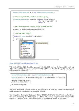 LINQ to SQL Tutorial
21
Dùng SPROCS để cập nhật/xóa,thêm dữ liệu
Mặc nhiên LINQ to SQL sẽ tự động tạo ra các biểu thức SQL phù hợp cho bạn mỗi khi muốn cập
nhật/xóa/thêm dữ liệu. Ví dụ, nếu bạn viết mã LINQ to SQL như dưới đây để cập nhật một số giá trị
trên một thực thể “Product”:
Mặc nhiên, LINQ to SQL sẽ tạo và thực thi phát biểu UPDATE tương ứng khi bạn xác nhận thay đổi
(tôi sẽ nói thêm về vấn đề này trong những bài viết khác).
Bạn cũng có thể định nghĩa và dùng các thủ tục INSERT, UPDATE, DELETE nếu muốn. Để cấu
hình, click lên một lớp thực thể trong cửa sổ LINQ to SQL và trong bảng thuộc tính, nhấn chuột lên
trên nút “…” trên các giá trị Delete/Insert/Update, và chọn SPROC mà bạn đã định nghĩa.
 