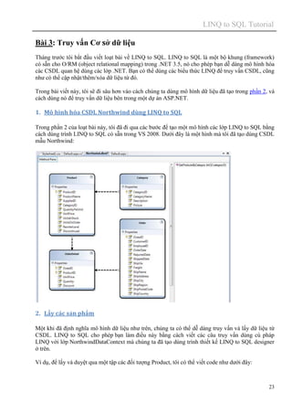 LINQ to SQL Tutorial
23
Bài 3: Truy vấn Cơ sở dữ liệu
Tháng trước tôi bắt đầu viết loạt bài về LINQ to SQL. LINQ to SQL là một bộ khung (framework)
có sẵn cho O/RM (object relational mapping) trong .NET 3.5, nó cho phép bạn dễ dàng mô hình hóa
các CSDL quan hệ dùng các lớp .NET. Bạn có thể dùng các biểu thức LINQ để truy vấn CSDL, cũng
như có thể cập nhật/thêm/xóa dữ liệu từ đó.
Trong bài viết này, tôi sẽ đi sâu hơn vào cách chúng ta dùng mô hình dữ liệu đã tạo trong phần 2, và
cách dùng nó để truy vấn dữ liệu bên trong một dự án ASP.NET.
1. Mô hình hóa CSDL Northwind dùng LINQ to SQL
Trong phần 2 của loạt bài này, tôi đã đi qua các bước để tạo một mô hình các lớp LINQ to SQL bằng
cách dùng trình LINQ to SQL có sẵn trong VS 2008. Dưới đây là một hình mà tôi đã tạo dùng CSDL
mẫu Northwind:
2. Lấy các sản phẩm
Một khi đã định nghĩa mô hình dữ liệu như trên, chúng ta có thể dễ dàng truy vấn và lấy dữ liệu từ
CSDL. LINQ to SQL cho phép bạn làm điều này bằng cách viết các câu truy vấn dùng cú pháp
LINQ với lớp NorthwindDataContext mà chúng ta đã tạo dùng trình thiết kế LINQ to SQL designer
ở trên.
Ví dụ, để lấy và duyệt qua một tập các đối tượng Product, tôi có thể viết code như dưới đây:
 