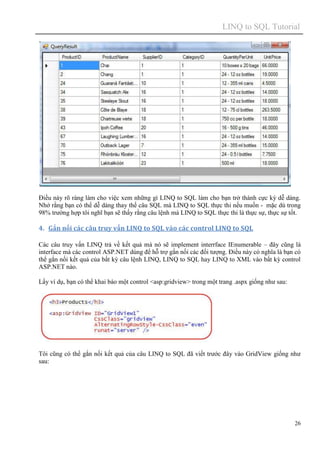 LINQ to SQL Tutorial
26
Điều này rõ ràng làm cho việc xem những gì LINQ to SQL làm cho bạn trở thành cực kỳ dễ dàng.
Nhớ rằng bạn có thể dễ dàng thay thế câu SQL mà LINQ to SQL thực thi nếu muốn - mặc dù trong
98% trường hợp tôi nghĩ bạn sẽ thấy rằng câu lệnh mà LINQ to SQL thực thi là thực sự, thực sự tốt.
4. Gắn nối các câu truy vấn LINQ to SQL vào các control LINQ to SQL
Các câu truy vấn LINQ trả về kết quả mà nó sẽ implement interrface IEnumerable – đây cũng là
interface mà các control ASP.NET dùng để hỗ trợ gắn nối các đối tượng. Điều này có nghĩa là bạn có
thể gắn nối kết quả của bất kỳ câu lệnh LINQ, LINQ to SQL hay LINQ to XML vào bất kỳ control
ASP.NET nào.
Lấy ví dụ, bạn có thể khai báo một control <asp:gridview> trong một trang .aspx giống như sau:
Tôi cũng có thể gắn nối kết quả của câu LINQ to SQL đã viết trước đây vào GridView giống như
sau:
 